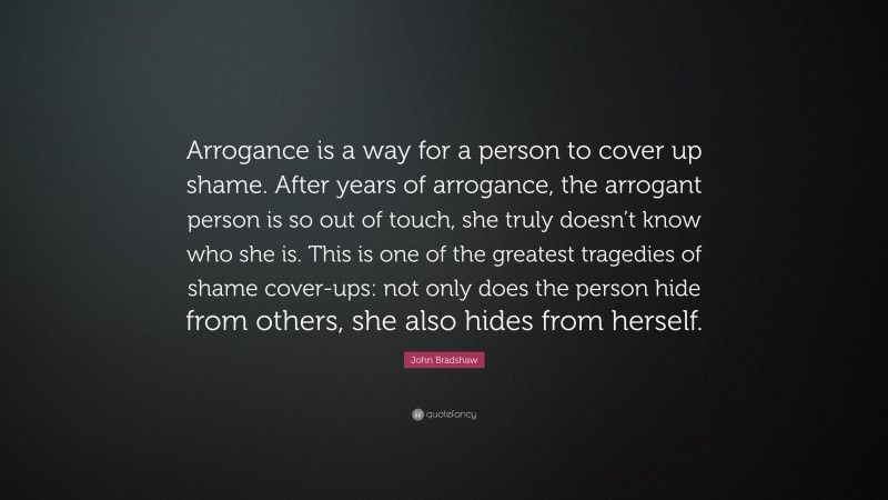 John Bradshaw Quote: “Arrogance is a way for a person to cover up shame. After years of arrogance, the arrogant person is so out of touch, she truly doesn’t know who she is. This is one of the greatest tragedies of shame cover-ups: not only does the person hide from others, she also hides from herself.”