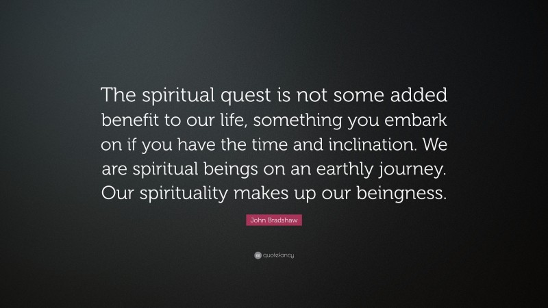 John Bradshaw Quote: “The spiritual quest is not some added benefit to our life, something you embark on if you have the time and inclination. We are spiritual beings on an earthly journey. Our spirituality makes up our beingness.”