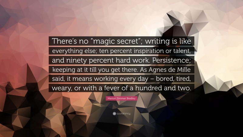 Marion Zimmer Bradley Quote: “There’s no “magic secret”; writing is like everything else; ten percent inspiration or talent, and ninety percent hard work. Persistence; keeping at it till you get there. As Agnes de Mille said, it means working every day – bored, tired, weary, or with a fever of a hundred and two.”