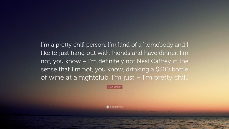 Matt Bomer Quote: “I’m a pretty chill person. I’m kind of a homebody and I like to just hang out with friends and have dinner. I’m not, you know – I’m definitely not Neal Caffrey in the sense that I’m not, you know, drinking a $500 bottle of wine at a nightclub. I’m just – I’m pretty chill.”