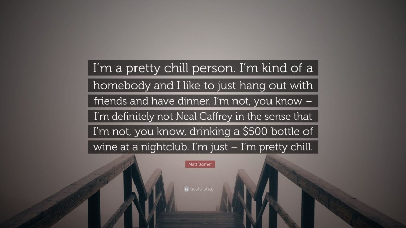Matt Bomer Quote: “I’m a pretty chill person. I’m kind of a homebody and I like to just hang out with friends and have dinner. I’m not, you know – I’m definitely not Neal Caffrey in the sense that I’m not, you know, drinking a $500 bottle of wine at a nightclub. I’m just – I’m pretty chill.”