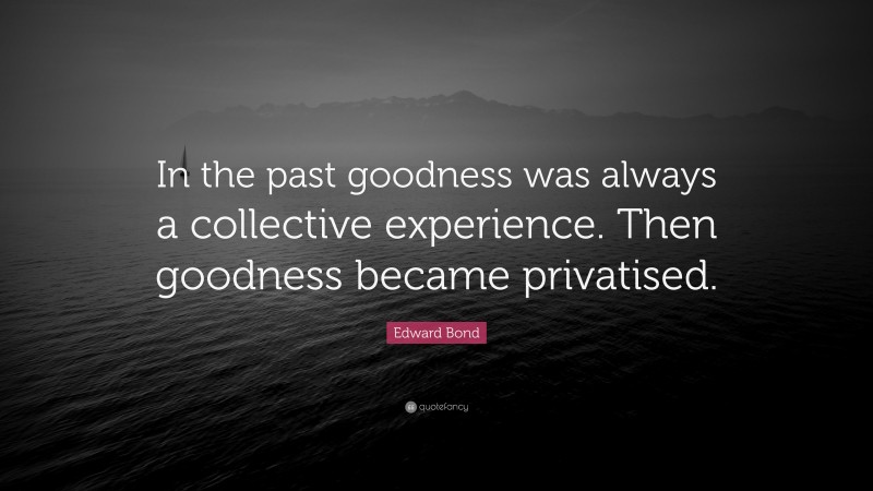 Edward Bond Quote: “In the past goodness was always a collective experience. Then goodness became privatised.”