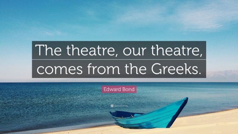 Edward Bond Quote: “The theatre, our theatre, comes from the Greeks.”