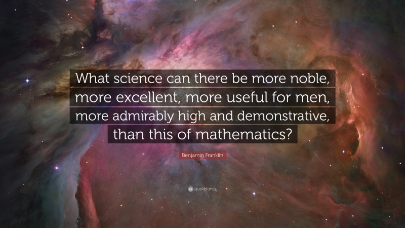 Benjamin Franklin Quote: “What science can there be more noble, more excellent, more useful for men, more admirably high and demonstrative, than this of mathematics?”