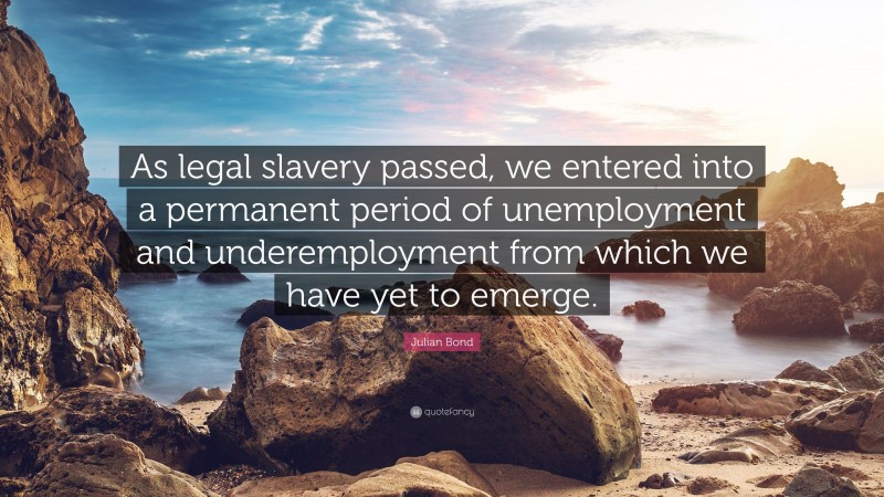 Julian Bond Quote: “As legal slavery passed, we entered into a permanent period of unemployment and underemployment from which we have yet to emerge.”