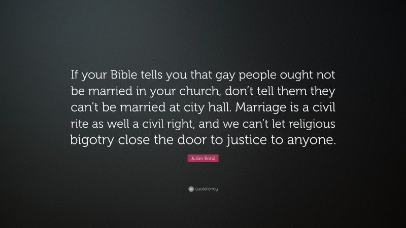 Julian Bond Quote: “If your Bible tells you that gay people ought not be married in your church, don’t tell them they can’t be married at city hall. Marriage is a civil rite as well a civil right, and we can’t let religious bigotry close the door to justice to anyone.”
