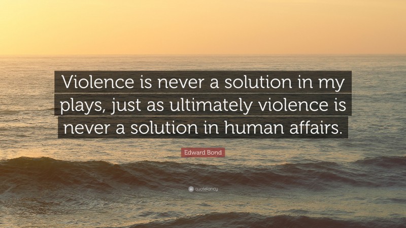 Edward Bond Quote: “Violence is never a solution in my plays, just as ultimately violence is never a solution in human affairs.”