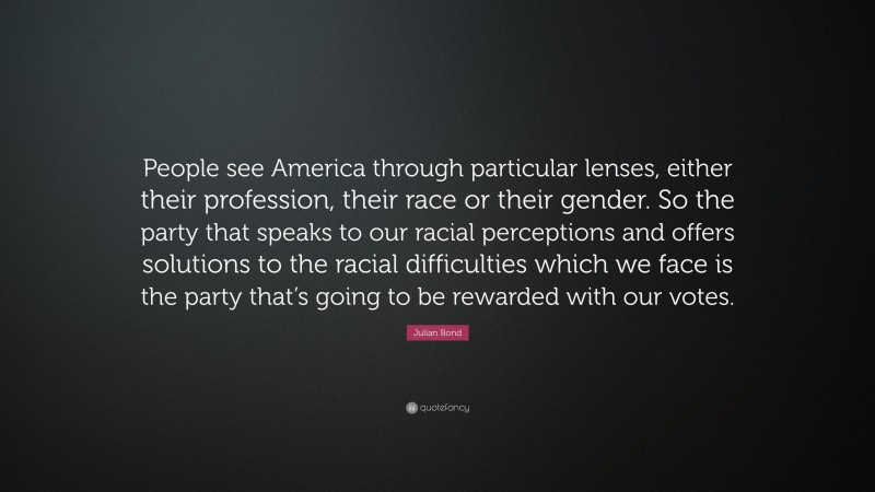 Julian Bond Quote: “People see America through particular lenses, either their profession, their race or their gender. So the party that speaks to our racial perceptions and offers solutions to the racial difficulties which we face is the party that’s going to be rewarded with our votes.”