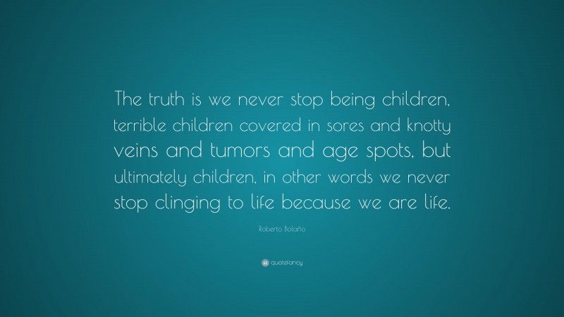 Roberto Bolaño Quote: “The truth is we never stop being children, terrible children covered in sores and knotty veins and tumors and age spots, but ultimately children, in other words we never stop clinging to life because we are life.”