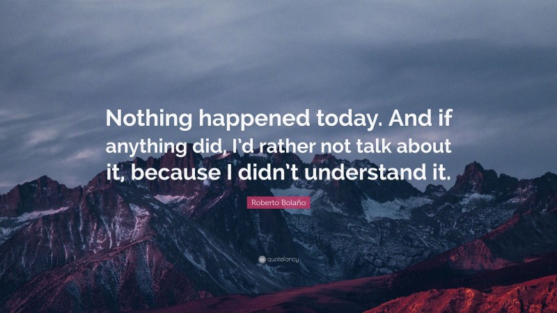 Roberto Bolaño Quote: “Nothing happened today. And if anything did, I’d rather not talk about it, because I didn’t understand it.”