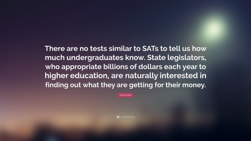 Derek Bok Quote: “There are no tests similar to SATs to tell us how much undergraduates know. State legislators, who appropriate billions of dollars each year to higher education, are naturally interested in finding out what they are getting for their money.”