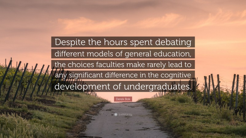Derek Bok Quote: “Despite the hours spent debating different models of general education, the choices faculties make rarely lead to any significant difference in the cognitive development of undergraduates.”