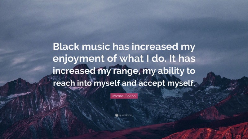 Michael Bolton Quote: “Black music has increased my enjoyment of what I do. It has increased my range, my ability to reach into myself and accept myself.”
