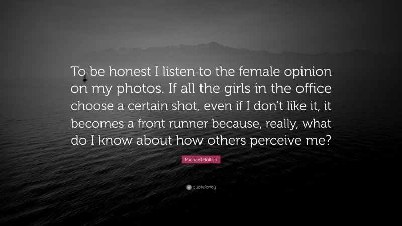 Michael Bolton Quote: “To be honest I listen to the female opinion on my photos. If all the girls in the office choose a certain shot, even if I don’t like it, it becomes a front runner because, really, what do I know about how others perceive me?”