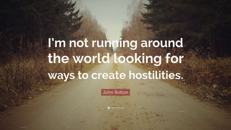 John Bolton Quote: “I’m not running around the world looking for ways to create hostilities.”