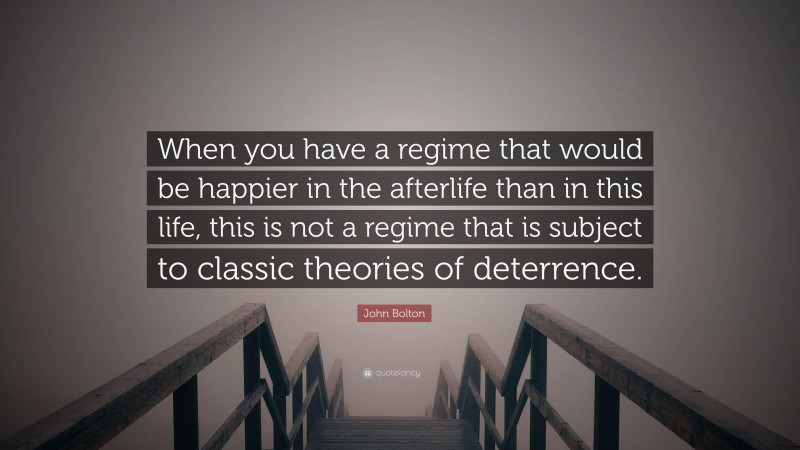 John Bolton Quote: “When you have a regime that would be happier in the afterlife than in this life, this is not a regime that is subject to classic theories of deterrence.”