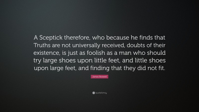 James Boswell Quote: “A Sceptick therefore, who because he finds that Truths are not universally received, doubts of their existence, is just as foolish as a man who should try large shoes upon little feet, and little shoes upon large feet, and finding that they did not fit.”