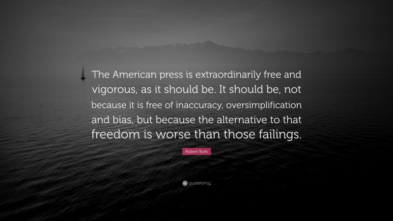 Robert Bork Quote: “The American press is extraordinarily free and vigorous, as it should be. It should be, not because it is free of inaccuracy, oversimplification and bias, but because the alternative to that freedom is worse than those failings.”