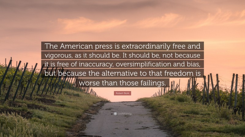 Robert Bork Quote: “The American press is extraordinarily free and vigorous, as it should be. It should be, not because it is free of inaccuracy, oversimplification and bias, but because the alternative to that freedom is worse than those failings.”