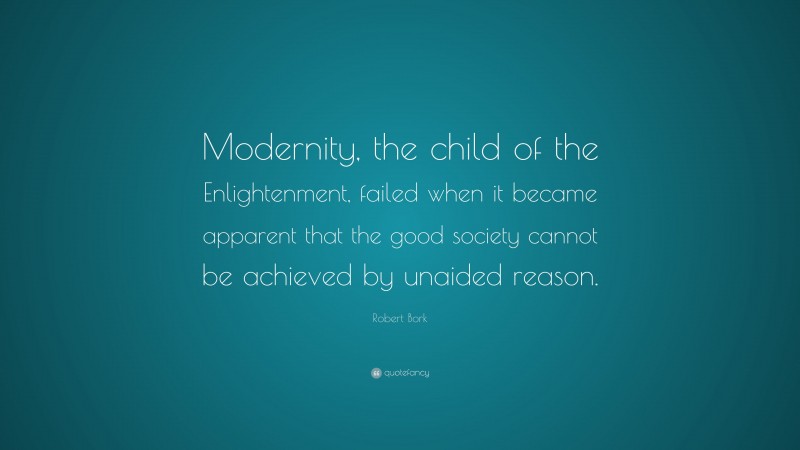 Robert Bork Quote: “Modernity, the child of the Enlightenment, failed when it became apparent that the good society cannot be achieved by unaided reason.”