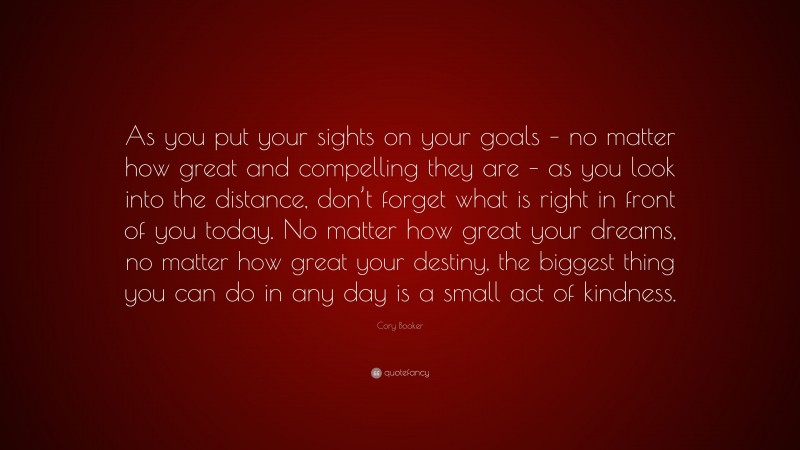 Cory Booker Quote: “As you put your sights on your goals – no matter how great and compelling they are – as you look into the distance, don’t forget what is right in front of you today. No matter how great your dreams, no matter how great your destiny, the biggest thing you can do in any day is a small act of kindness.”
