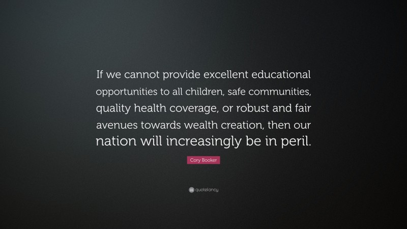 Cory Booker Quote: “If we cannot provide excellent educational opportunities to all children, safe communities, quality health coverage, or robust and fair avenues towards wealth creation, then our nation will increasingly be in peril.”