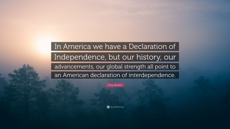 Cory Booker Quote: “In America we have a Declaration of Independence, but our history, our advancements, our global strength all point to an American declaration of interdependence.”