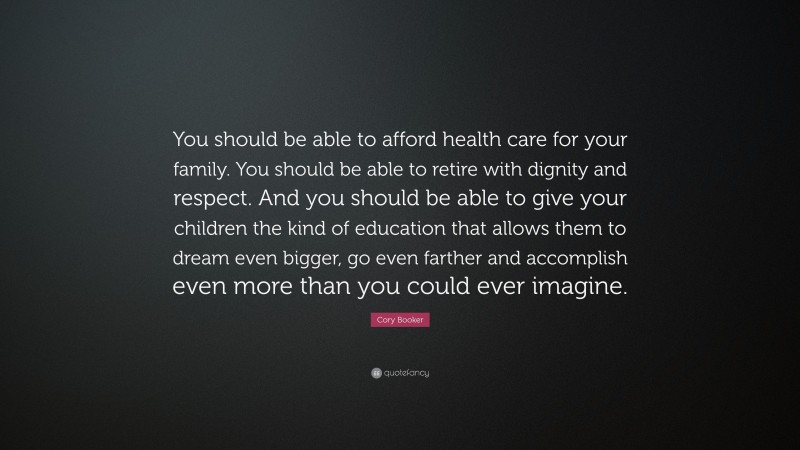 Cory Booker Quote: “You should be able to afford health care for your family. You should be able to retire with dignity and respect. And you should be able to give your children the kind of education that allows them to dream even bigger, go even farther and accomplish even more than you could ever imagine.”
