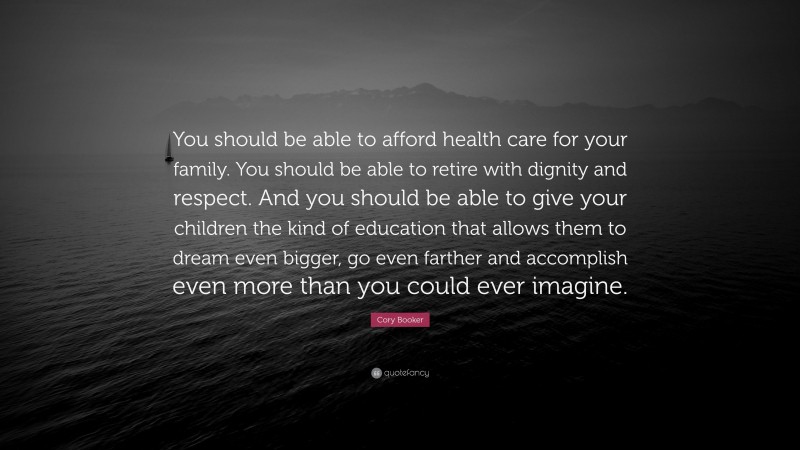 Cory Booker Quote: “You should be able to afford health care for your family. You should be able to retire with dignity and respect. And you should be able to give your children the kind of education that allows them to dream even bigger, go even farther and accomplish even more than you could ever imagine.”