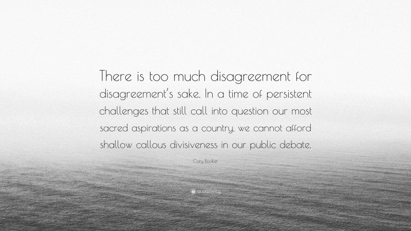 Cory Booker Quote: “There is too much disagreement for disagreement’s sake. In a time of persistent challenges that still call into question our most sacred aspirations as a country, we cannot afford shallow callous divisiveness in our public debate.”