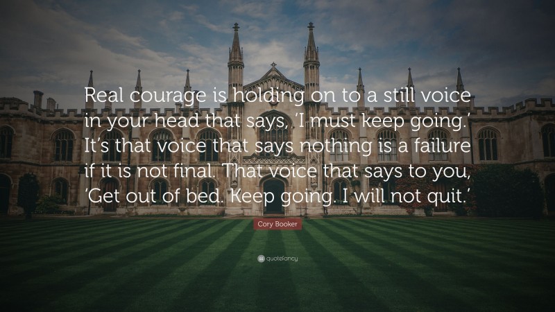 Cory Booker Quote: “Real courage is holding on to a still voice in your head that says, ‘I must keep going.’ It’s that voice that says nothing is a failure if it is not final. That voice that says to you, ‘Get out of bed. Keep going. I will not quit.’”