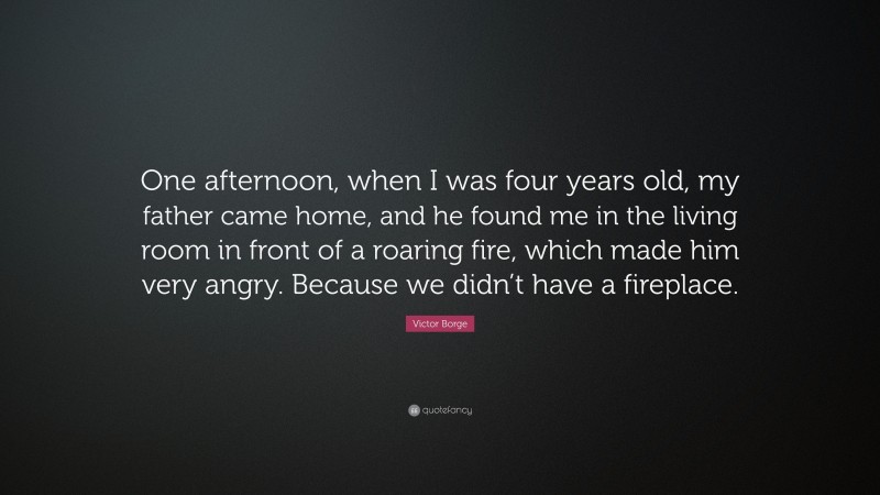 Victor Borge Quote: “One afternoon, when I was four years old, my father came home, and he found me in the living room in front of a roaring fire, which made him very angry. Because we didn’t have a fireplace.”