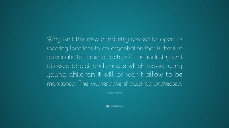Elayne Boosler Quote: “Why isn’t the movie industry forced to open its shooting locations to an organization that is there to advocate for animal actors? The industry isn’t allowed to pick and choose which movies using young children it will or won’t allow to be monitored. The vulnerable should be protected.”