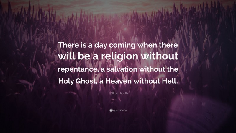 William Booth Quote: “There is a day coming when there will be a religion without repentance, a salvation without the Holy Ghost, a Heaven without Hell.”