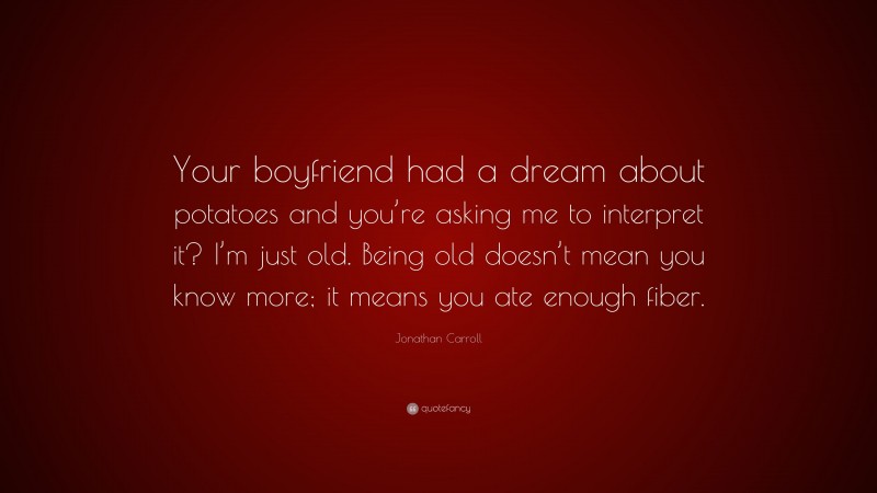 Jonathan Carroll Quote: “Your boyfriend had a dream about potatoes and you’re asking me to interpret it? I’m just old. Being old doesn’t mean you know more; it means you ate enough fiber.”