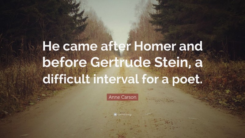 Anne Carson Quote: “He came after Homer and before Gertrude Stein, a difficult interval for a poet.”