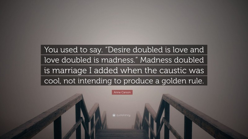 Anne Carson Quote: “You used to say. “Desire doubled is love and love doubled is madness.” Madness doubled is marriage I added when the caustic was cool, not intending to produce a golden rule.”