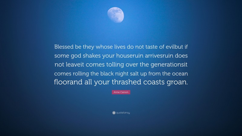 Anne Carson Quote: “Blessed be they whose lives do not taste of evilbut if some god shakes your houseruin arrivesruin does not leaveit comes tolling over the generationsit comes rolling the black night salt up from the ocean floorand all your thrashed coasts groan.”
