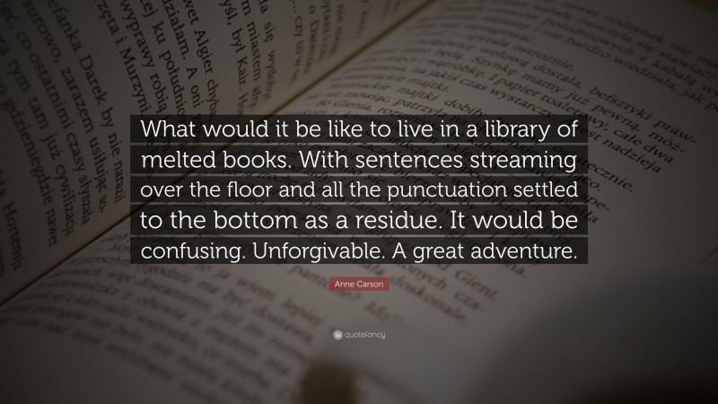 Anne Carson Quote: “What would it be like to live in a library of melted books. With sentences streaming over the floor and all the punctuation settled to the bottom as a residue. It would be confusing. Unforgivable. A great adventure.”