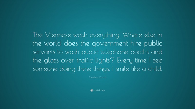 Jonathan Carroll Quote: “The Viennese wash everything. Where else in the world does the government hire public servants to wash public telephone booths and the glass over traffic lights? Every time I see someone doing these things, I smile like a child.”