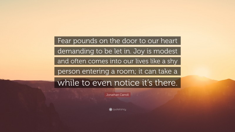 Jonathan Carroll Quote: “Fear pounds on the door to our heart demanding to be let in. Joy is modest and often comes into our lives like a shy person entering a room; it can take a while to even notice it’s there.”