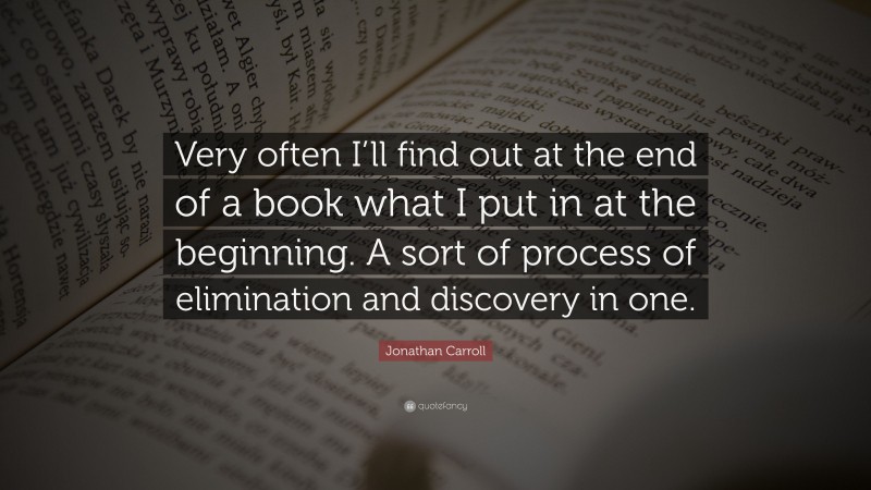 Jonathan Carroll Quote: “Very often I’ll find out at the end of a book what I put in at the beginning. A sort of process of elimination and discovery in one.”
