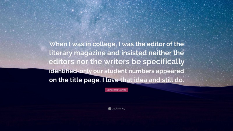 Jonathan Carroll Quote: “When I was in college, I was the editor of the literary magazine and insisted neither the editors nor the writers be specifically identified-only our student numbers appeared on the title page. I love that idea and still do.”