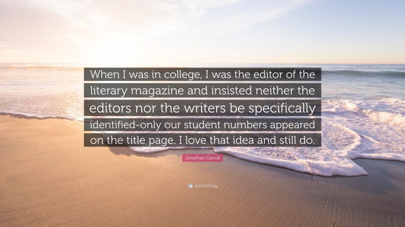 Jonathan Carroll Quote: “When I was in college, I was the editor of the literary magazine and insisted neither the editors nor the writers be specifically identified-only our student numbers appeared on the title page. I love that idea and still do.”
