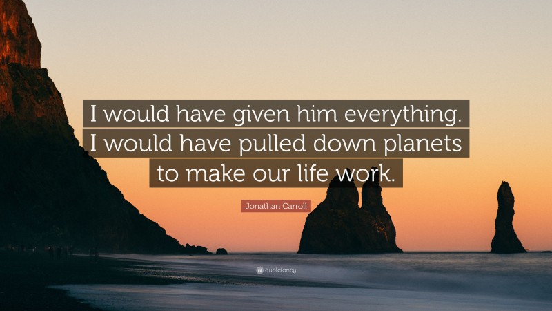 Jonathan Carroll Quote: “I would have given him everything. I would have pulled down planets to make our life work.”