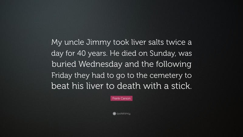 Frank Carson Quote: “My uncle Jimmy took liver salts twice a day for 40 years. He died on Sunday, was buried Wednesday and the following Friday they had to go to the cemetery to beat his liver to death with a stick.”