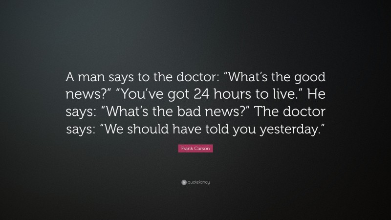 Frank Carson Quote: “A man says to the doctor: “What’s the good news?” “You’ve got 24 hours to live.” He says: “What’s the bad news?” The doctor says: “We should have told you yesterday.””