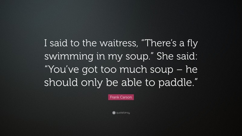 Frank Carson Quote: “I said to the waitress, “There’s a fly swimming in my soup.” She said: “You’ve got too much soup – he should only be able to paddle.””