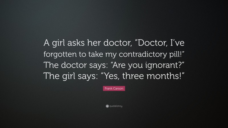 Frank Carson Quote: “A girl asks her doctor, “Doctor, I’ve forgotten to take my contradictory pill!” The doctor says: “Are you ignorant?” The girl says: “Yes, three months!””