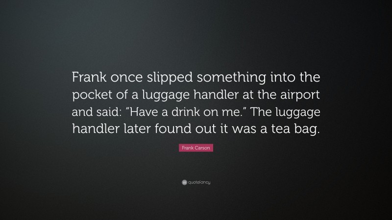 Frank Carson Quote: “Frank once slipped something into the pocket of a luggage handler at the airport and said: “Have a drink on me.” The luggage handler later found out it was a tea bag.”